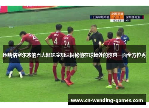 围绕洛塞尔索的五大趣味冷知识揭秘他在球场外的惊喜一面全方位秀