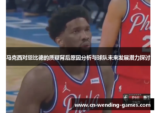 马克西对恩比德的质疑背后原因分析与球队未来发展潜力探讨