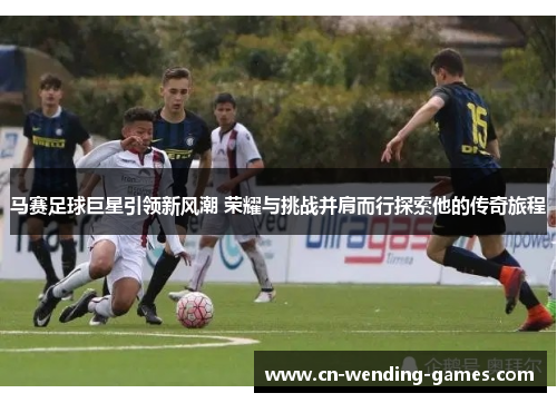 马赛足球巨星引领新风潮 荣耀与挑战并肩而行探索他的传奇旅程