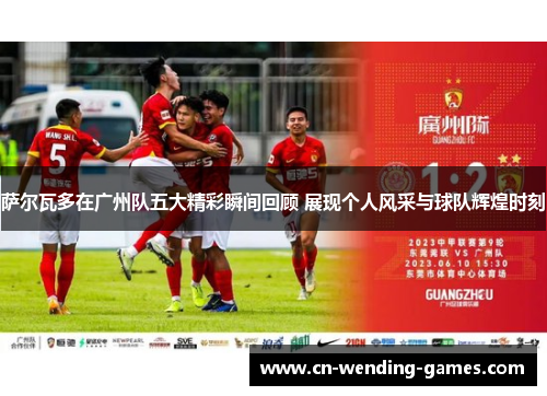 萨尔瓦多在广州队五大精彩瞬间回顾 展现个人风采与球队辉煌时刻