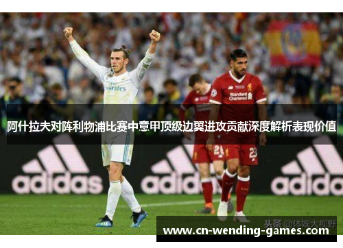 阿什拉夫对阵利物浦比赛中意甲顶级边翼进攻贡献深度解析表现价值 阿什拉夫对阵利物浦比赛中意甲顶级边翼进攻贡献深度解析表现价值