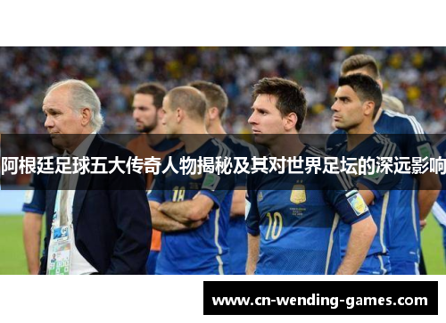 阿根廷足球五大传奇人物揭秘及其对世界足坛的深远影响