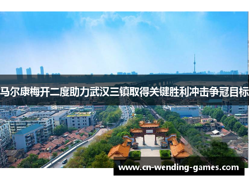 马尔康梅开二度助力武汉三镇取得关键胜利冲击争冠目标