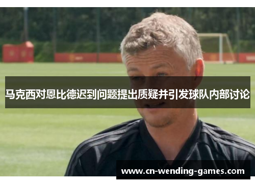 马克西对恩比德迟到问题提出质疑并引发球队内部讨论