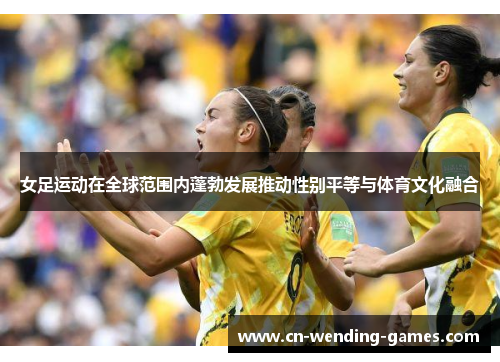 女足运动在全球范围内蓬勃发展推动性别平等与体育文化融合 女足运动在全球范围内蓬勃发展推动性别平等与体育文化融合